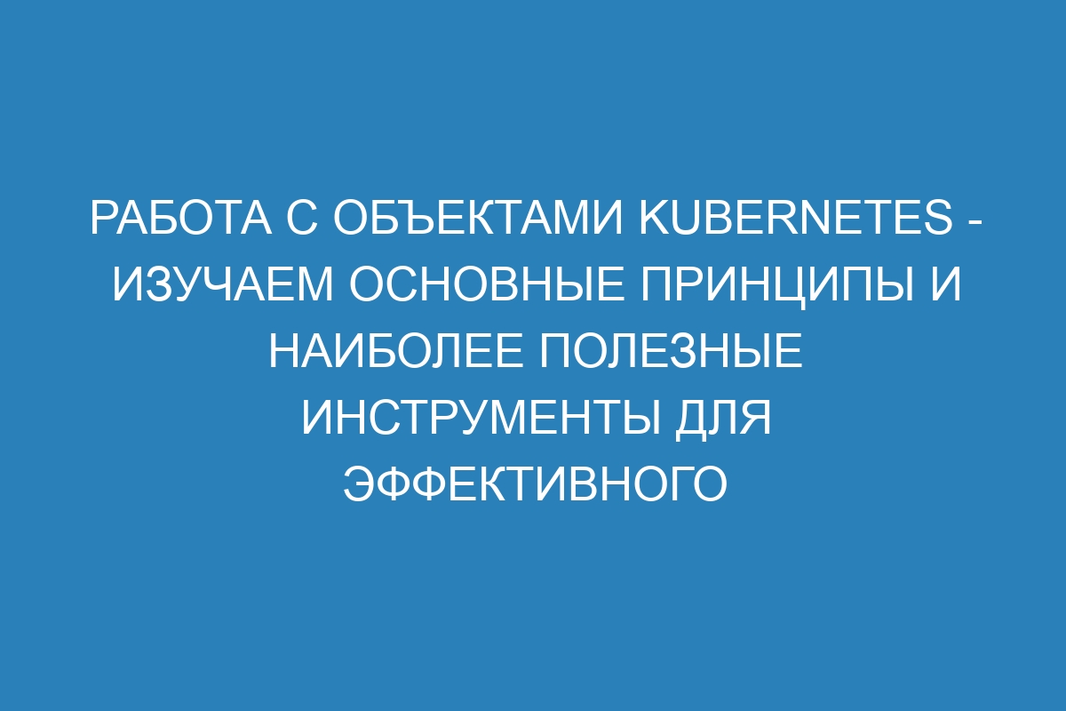 Работа с объектами Kubernetes - изучаем основные принципы и наиболее полезные инструменты для эффективного управления контейнерами