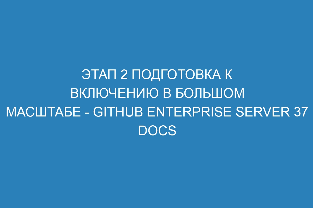 Этап 2 Подготовка к включению в большом масштабе - GitHub Enterprise Server 37 Docs