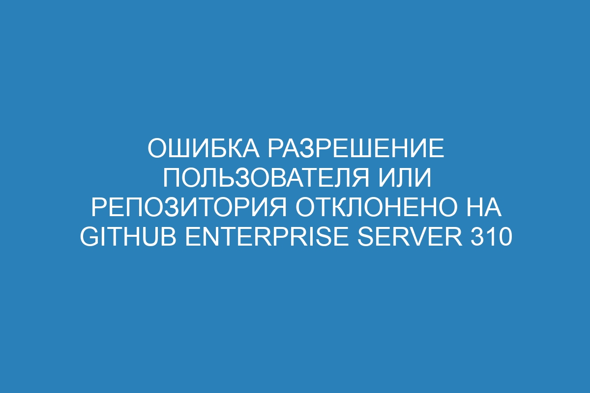 Ошибка разрешение пользователя или репозитория отклонено на GitHub Enterprise Server 310