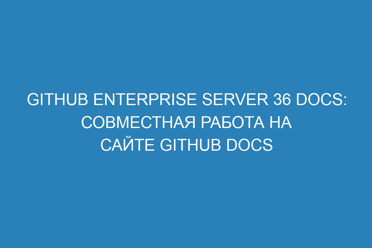 GitHub Enterprise Server 36 Docs: совместная работа на сайте GitHub Docs