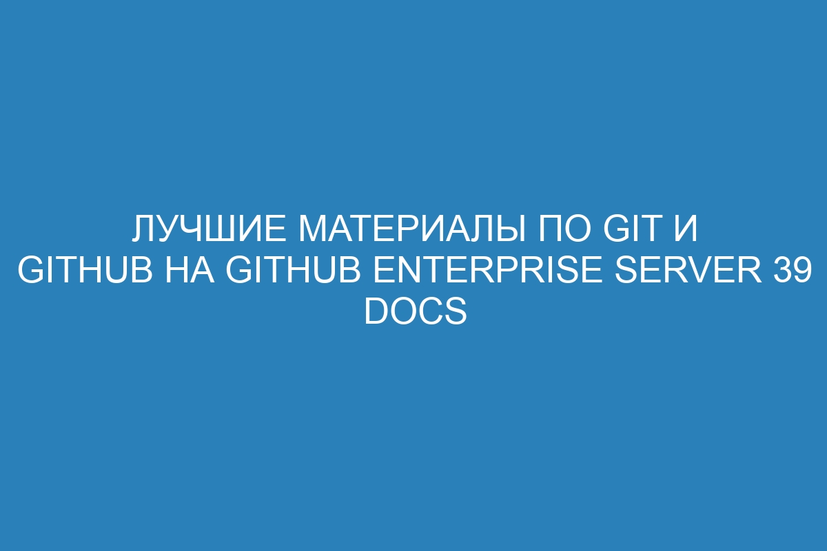 Лучшие материалы по Git и GitHub на GitHub Enterprise Server 39 Docs