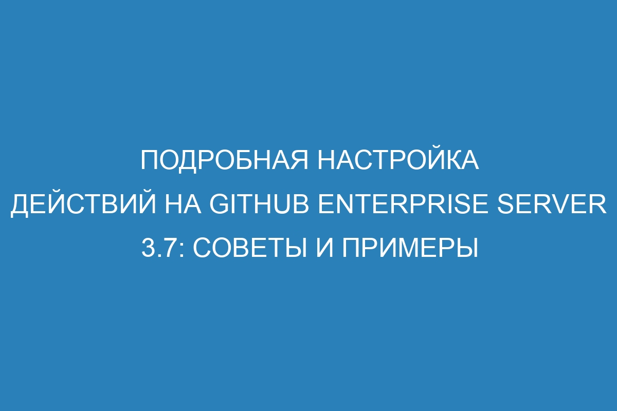 Подробная настройка действий на GitHub Enterprise Server 3.7: советы и примеры