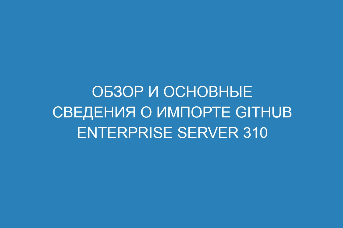 Обзор и основные сведения о импорте GitHub Enterprise Server 310