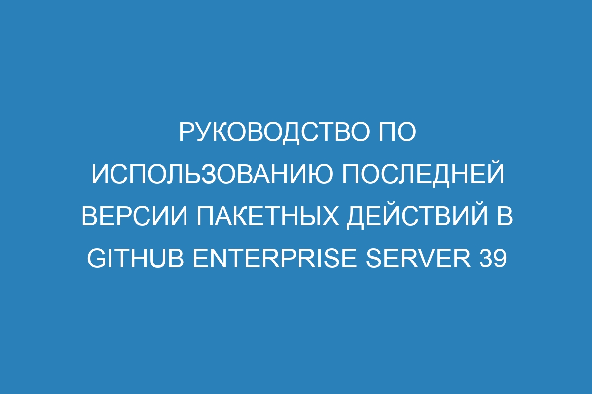 Руководство по использованию последней версии пакетных действий в GitHub Enterprise Server 39