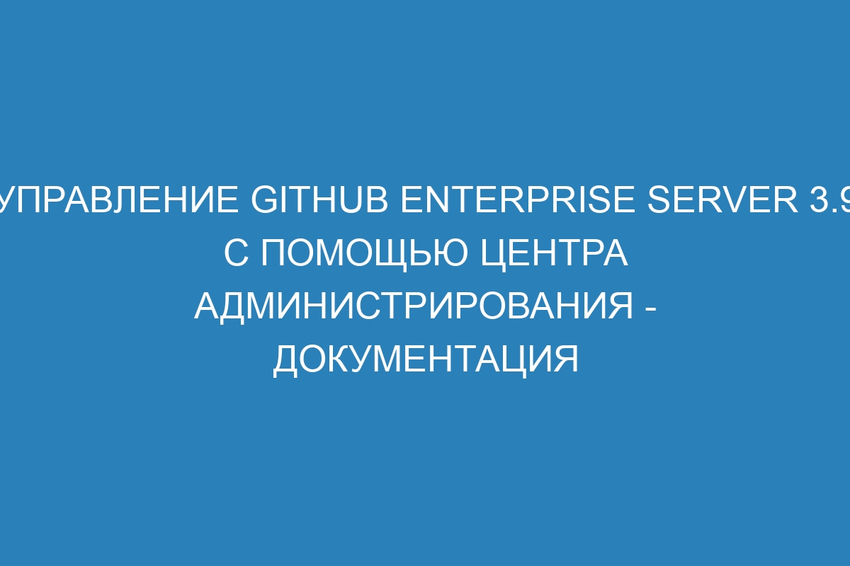 Управление GitHub Enterprise Server 3.9 с помощью центра администрирования - документация