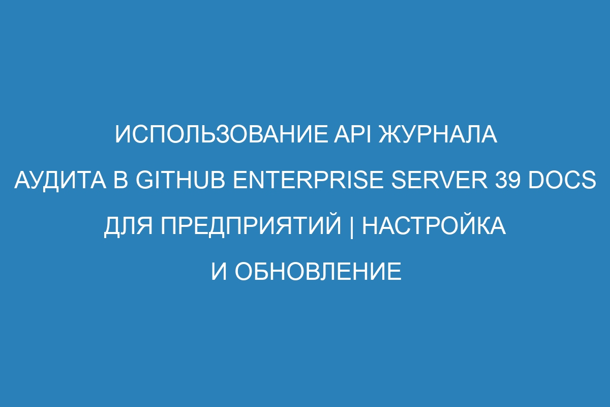 Использование API журнала аудита в GitHub Enterprise Server 39 Docs для предприятий | Настройка и обновление