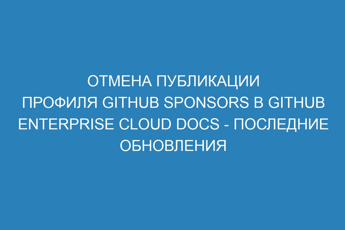 Отмена публикации профиля GitHub Sponsors в GitHub Enterprise Cloud Docs - последние обновления