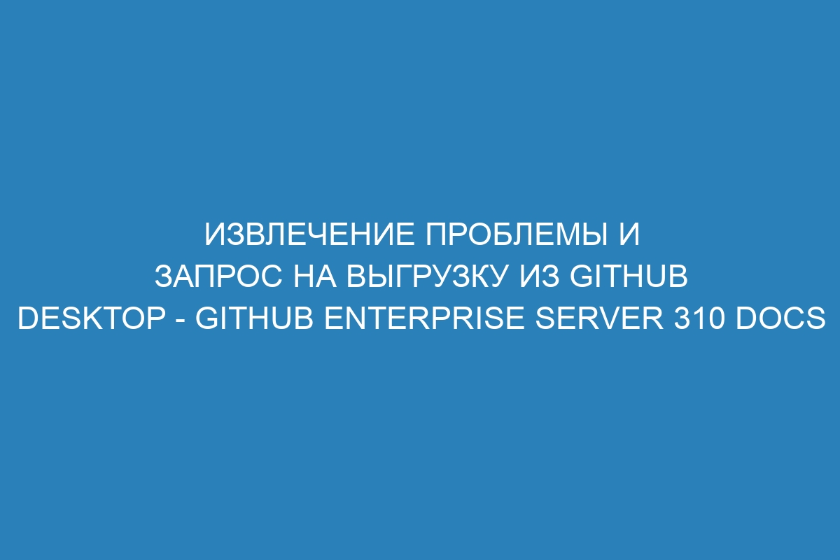 Извлечение проблемы и запрос на выгрузку из GitHub Desktop - GitHub Enterprise Server 310 Docs