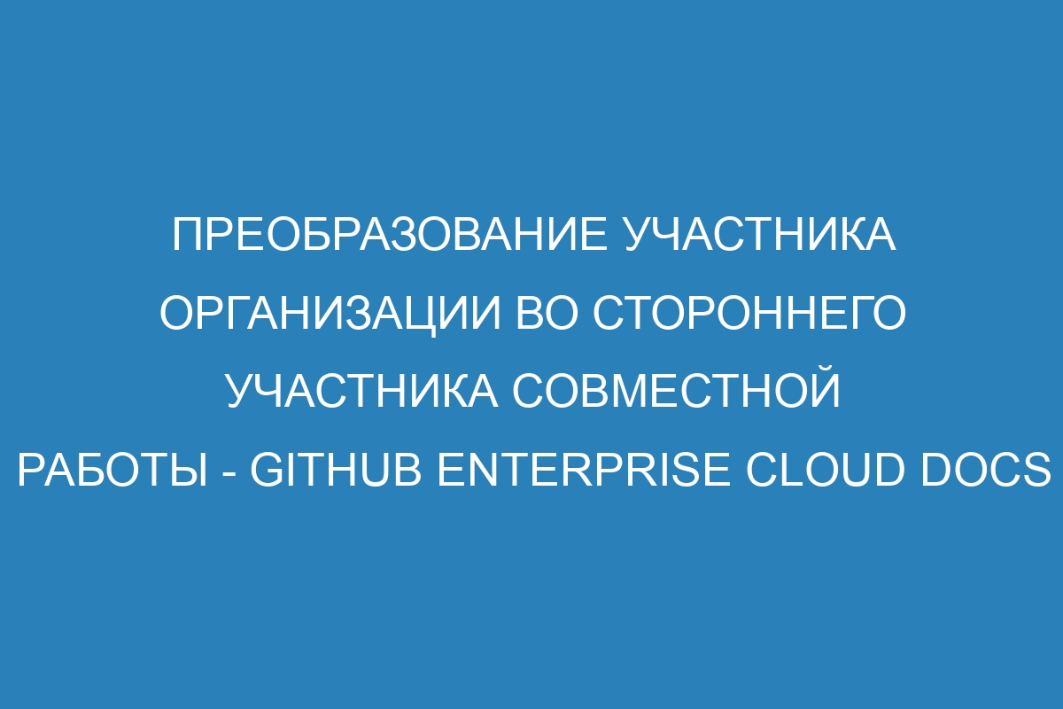 Преобразование участника организации во стороннего участника совместной работы - GitHub Enterprise Cloud Docs