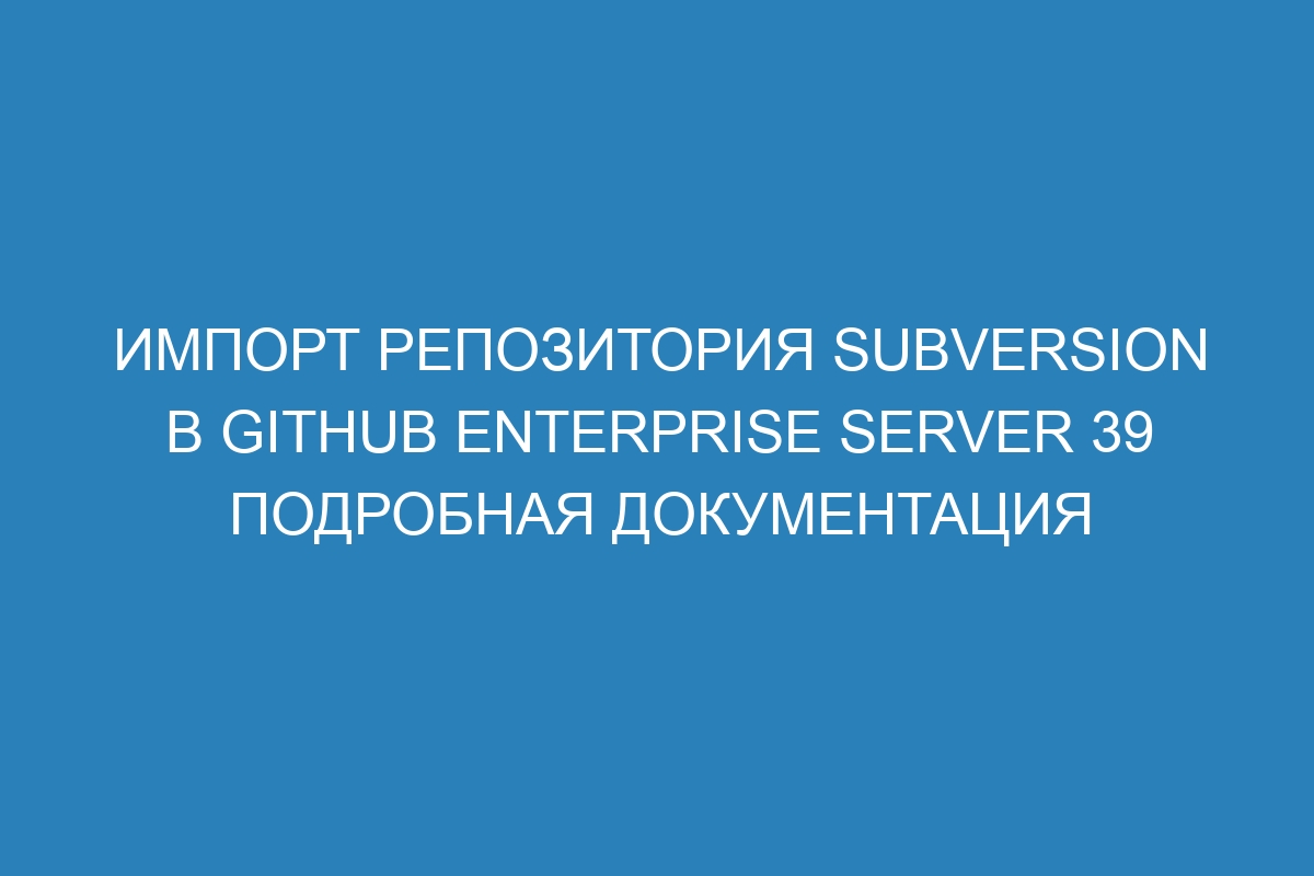 Импорт репозитория Subversion в GitHub Enterprise Server 39 Подробная документация