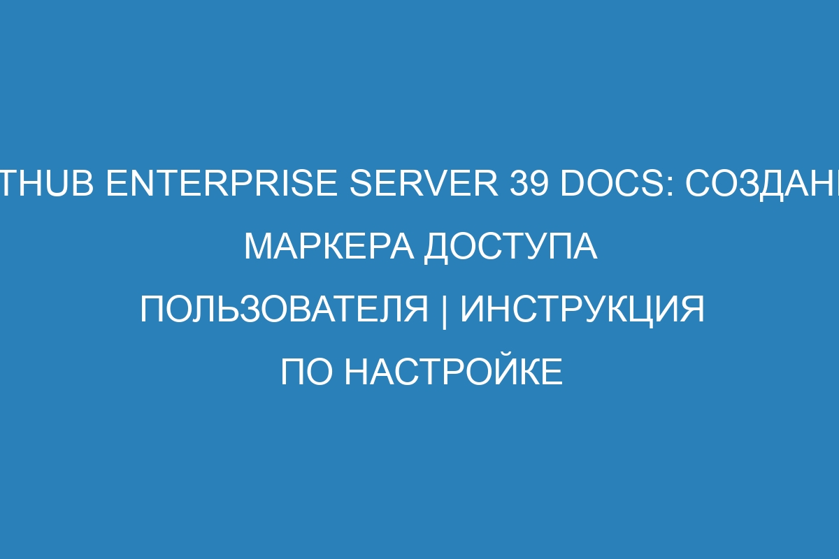 GitHub Enterprise Server 39 Docs: Создание маркера доступа пользователя | Инструкция по настройке