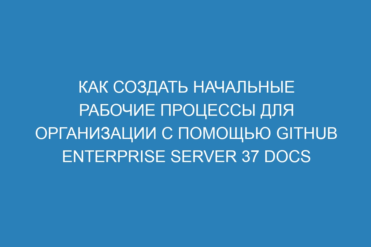 Как создать начальные рабочие процессы для организации с помощью GitHub Enterprise Server 37 Docs