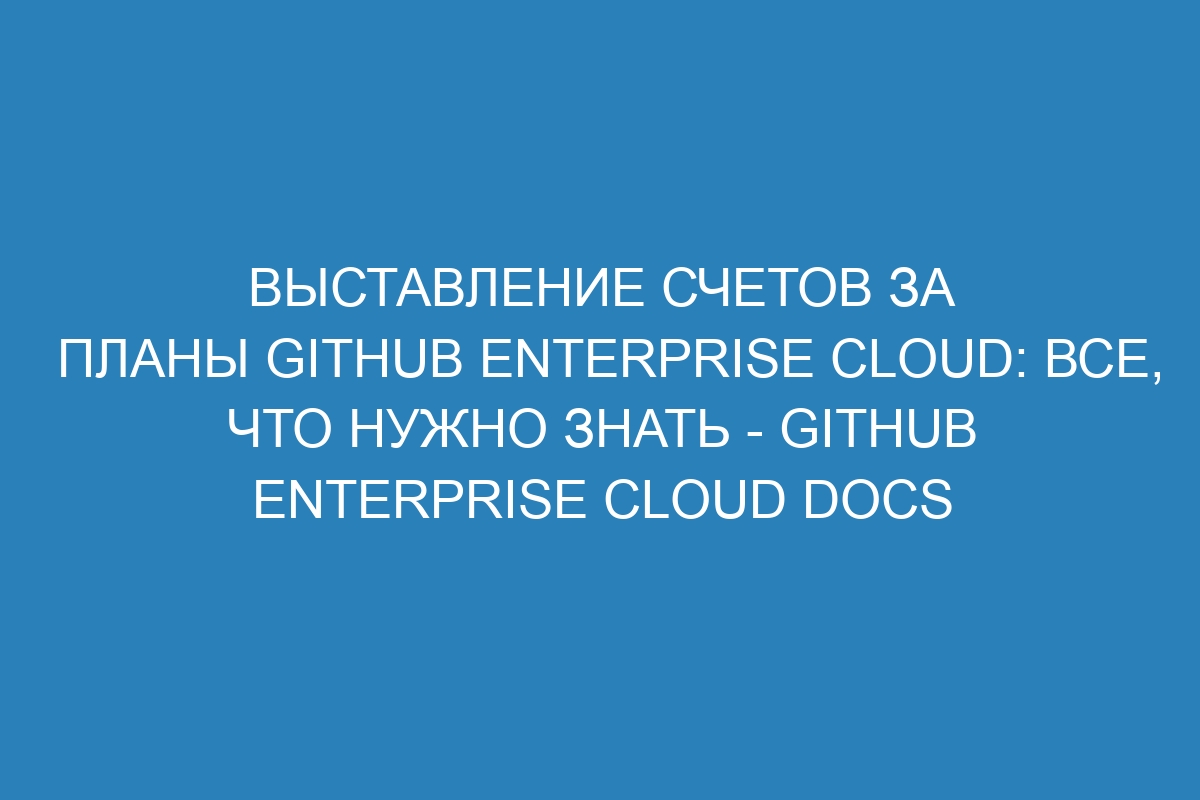 Выставление счетов за планы GitHub Enterprise Cloud: все, что нужно знать - GitHub Enterprise Cloud Docs