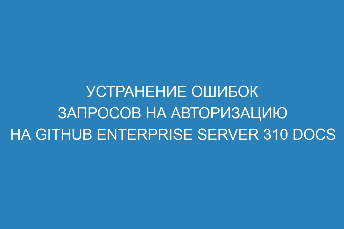 Устранение ошибок запросов на авторизацию на GitHub Enterprise Server 310 Docs