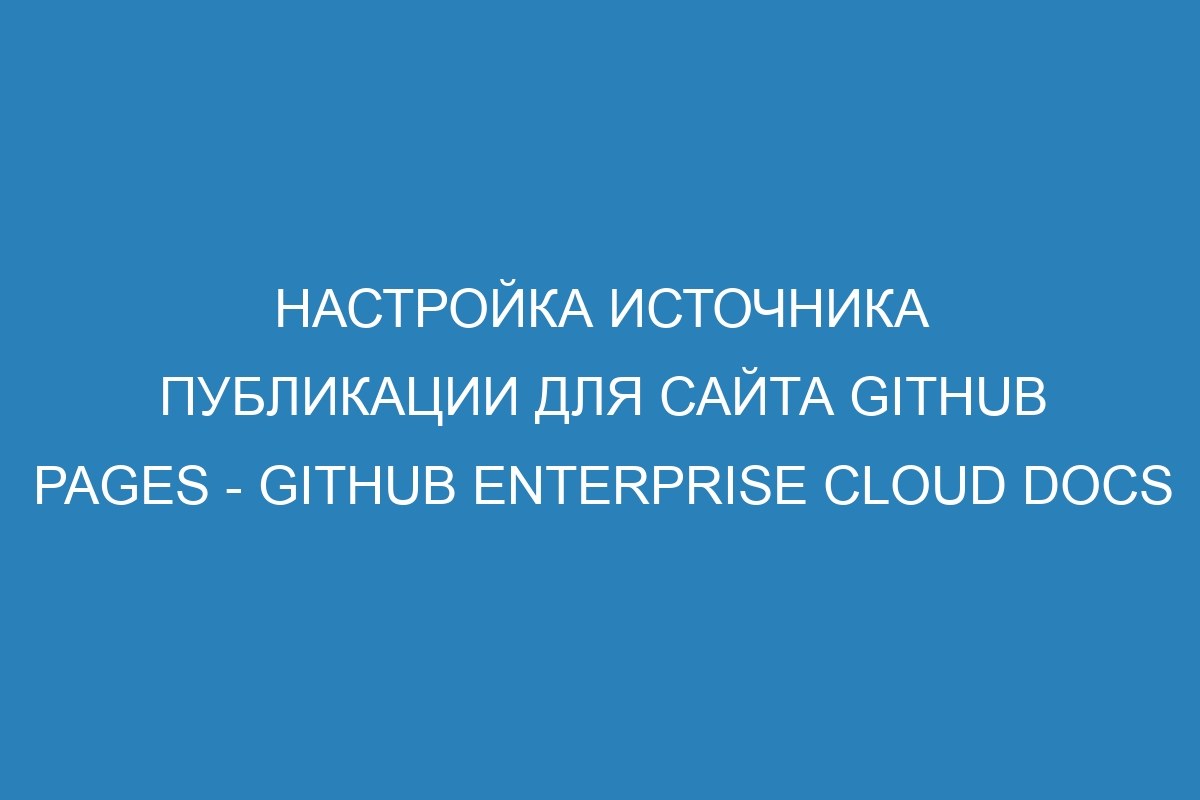 Настройка источника публикации для сайта GitHub Pages - GitHub Enterprise Cloud Docs