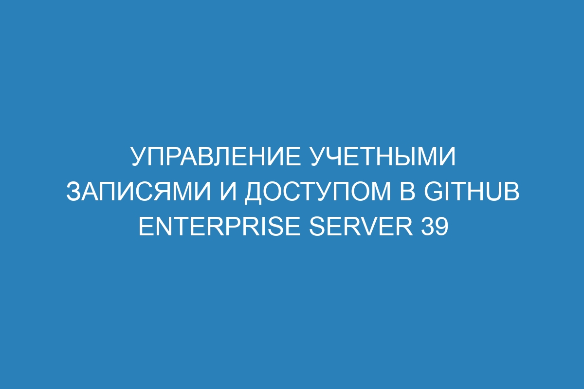 Управление учетными записями и доступом в GitHub Enterprise Server 39