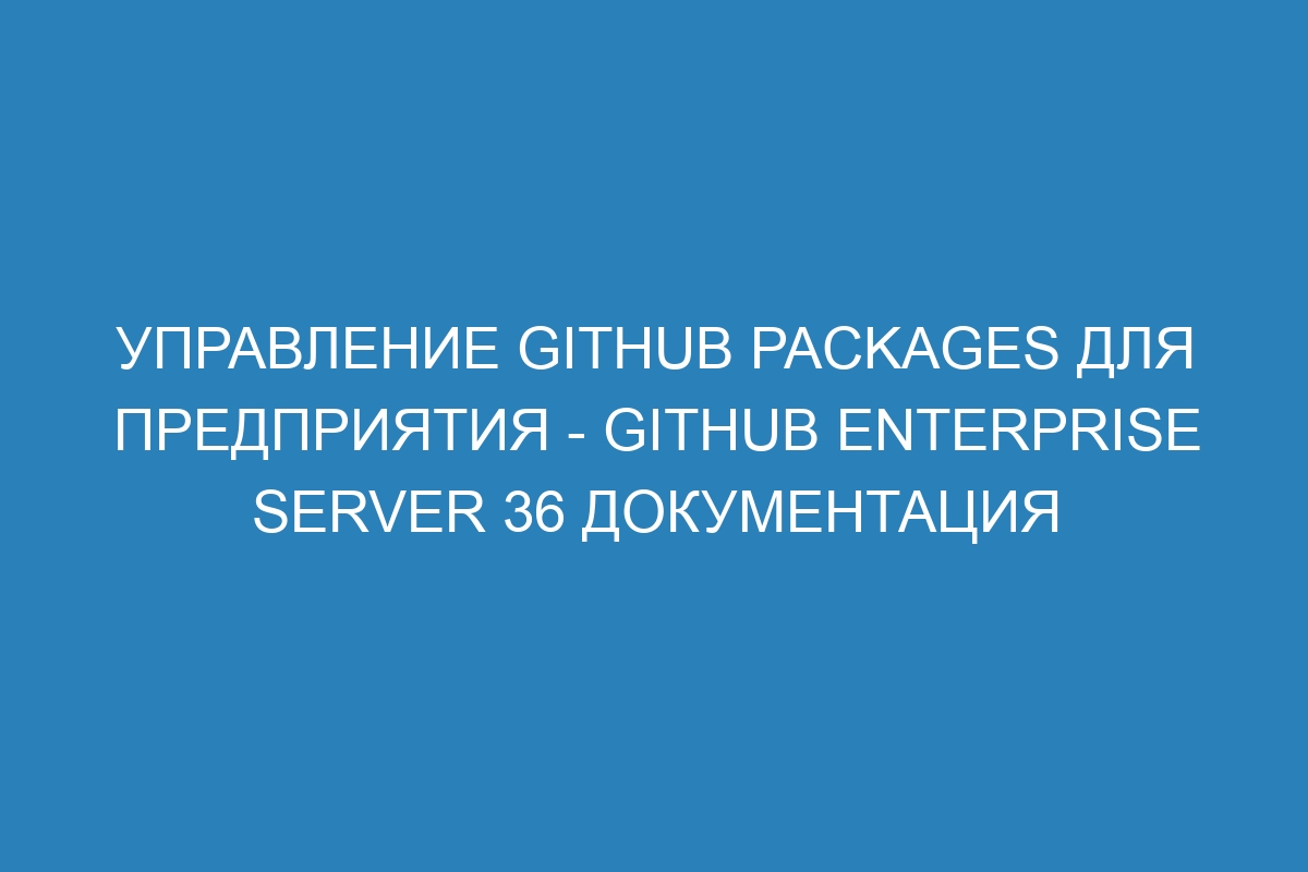 Управление GitHub Packages для предприятия - GitHub Enterprise Server 36 Документация