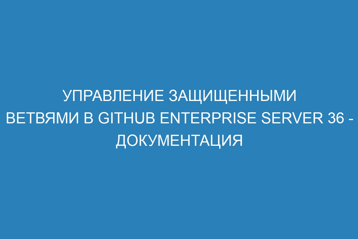 Управление защищенными ветвями в GitHub Enterprise Server 36 - документация