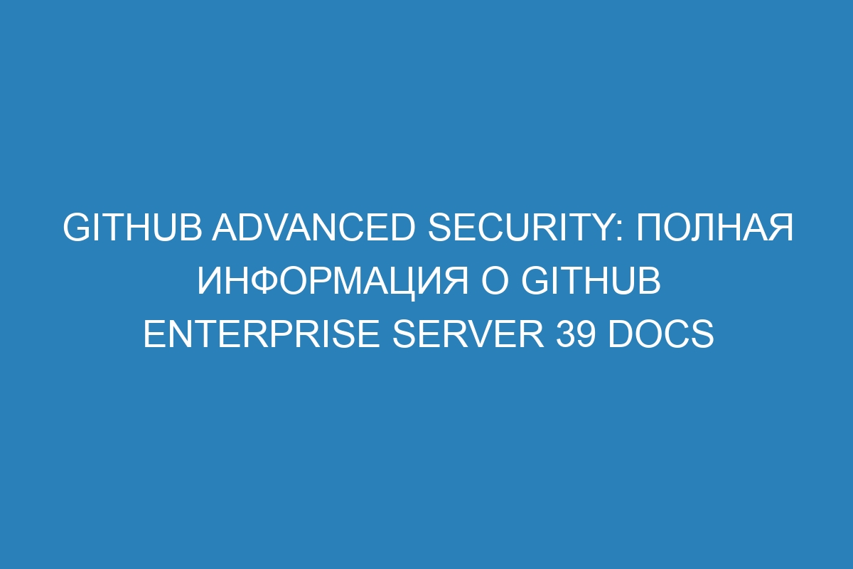 GitHub Advanced Security: полная информация о GitHub Enterprise Server 39 Docs