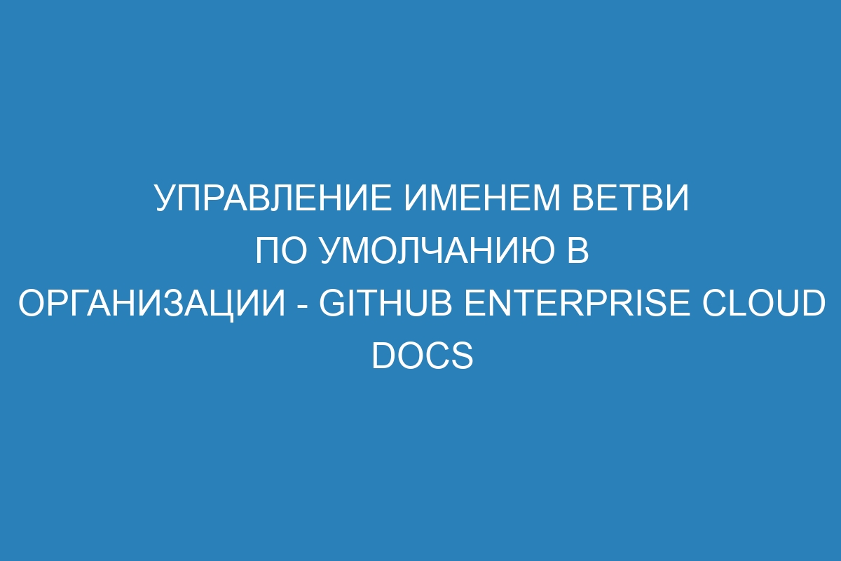 Управление именем ветви по умолчанию в организации - GitHub Enterprise Cloud Docs