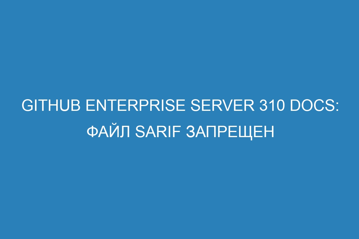 GitHub Enterprise Server 310 Docs: ФАЙЛ SARIF запрещен