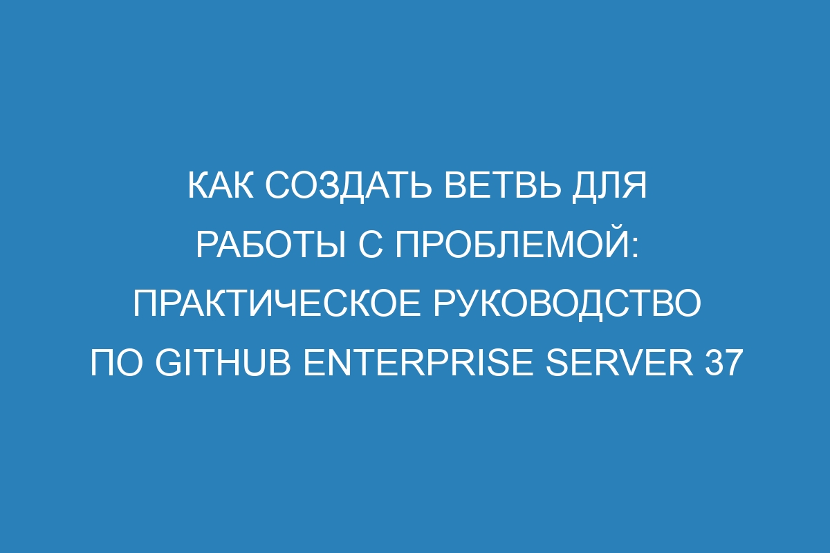 Как создать ветвь для работы с проблемой: практическое руководство по GitHub Enterprise Server 37