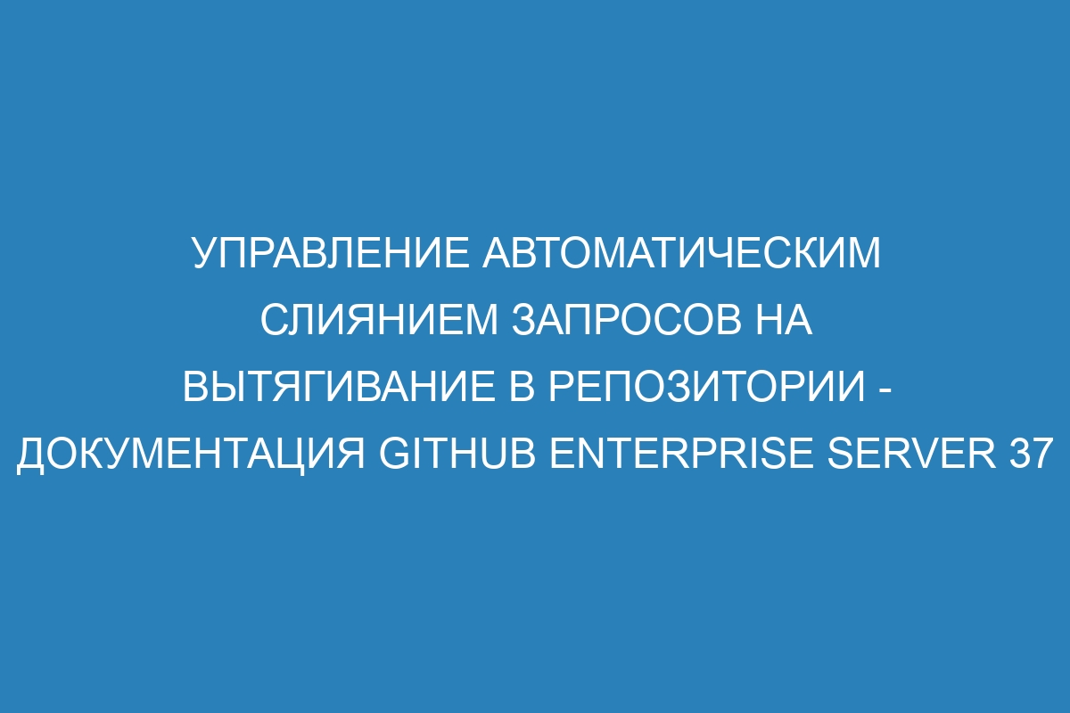 Управление автоматическим слиянием запросов на вытягивание в репозитории - документация GitHub Enterprise Server 37