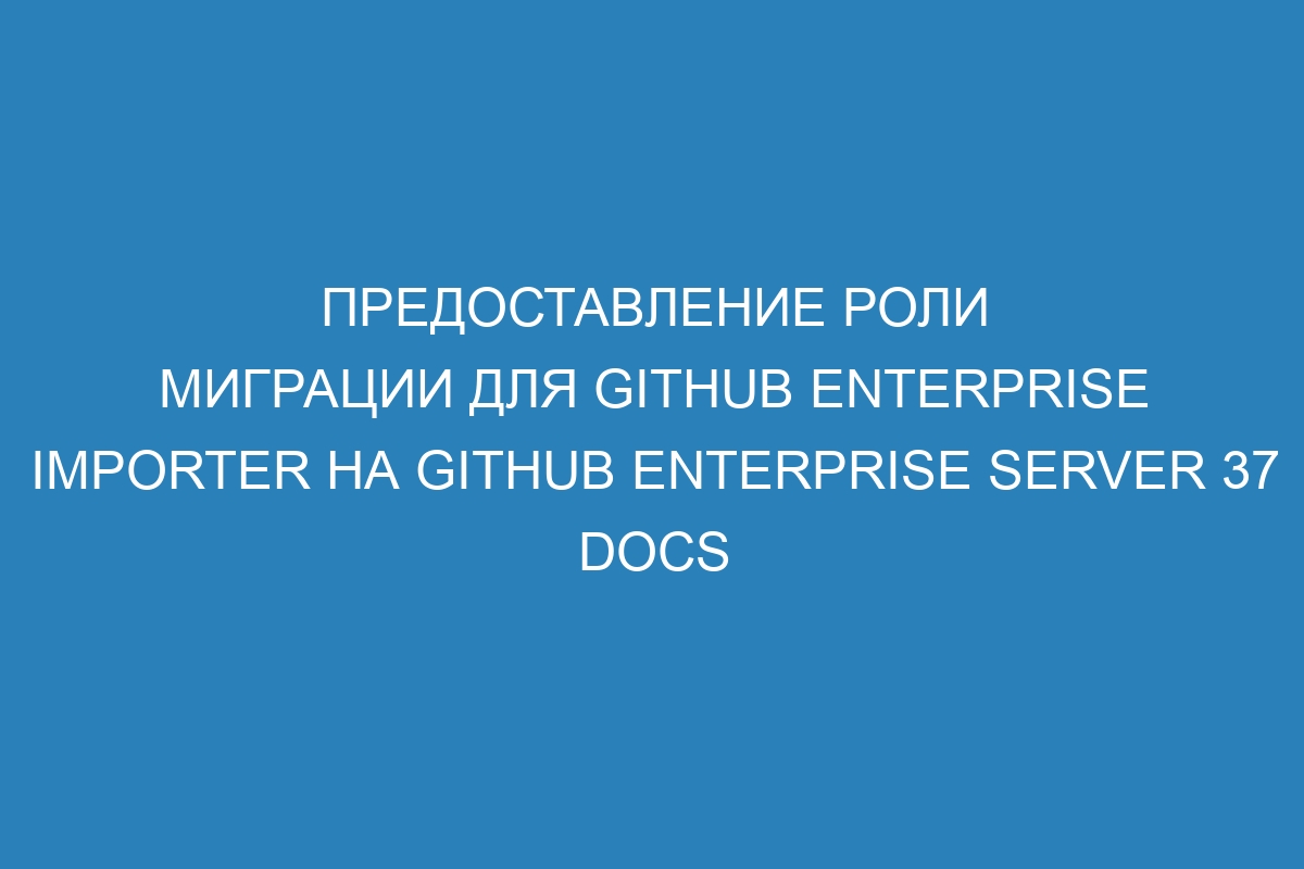 Предоставление роли миграции для Github Enterprise Importer на GitHub Enterprise Server 37 Docs