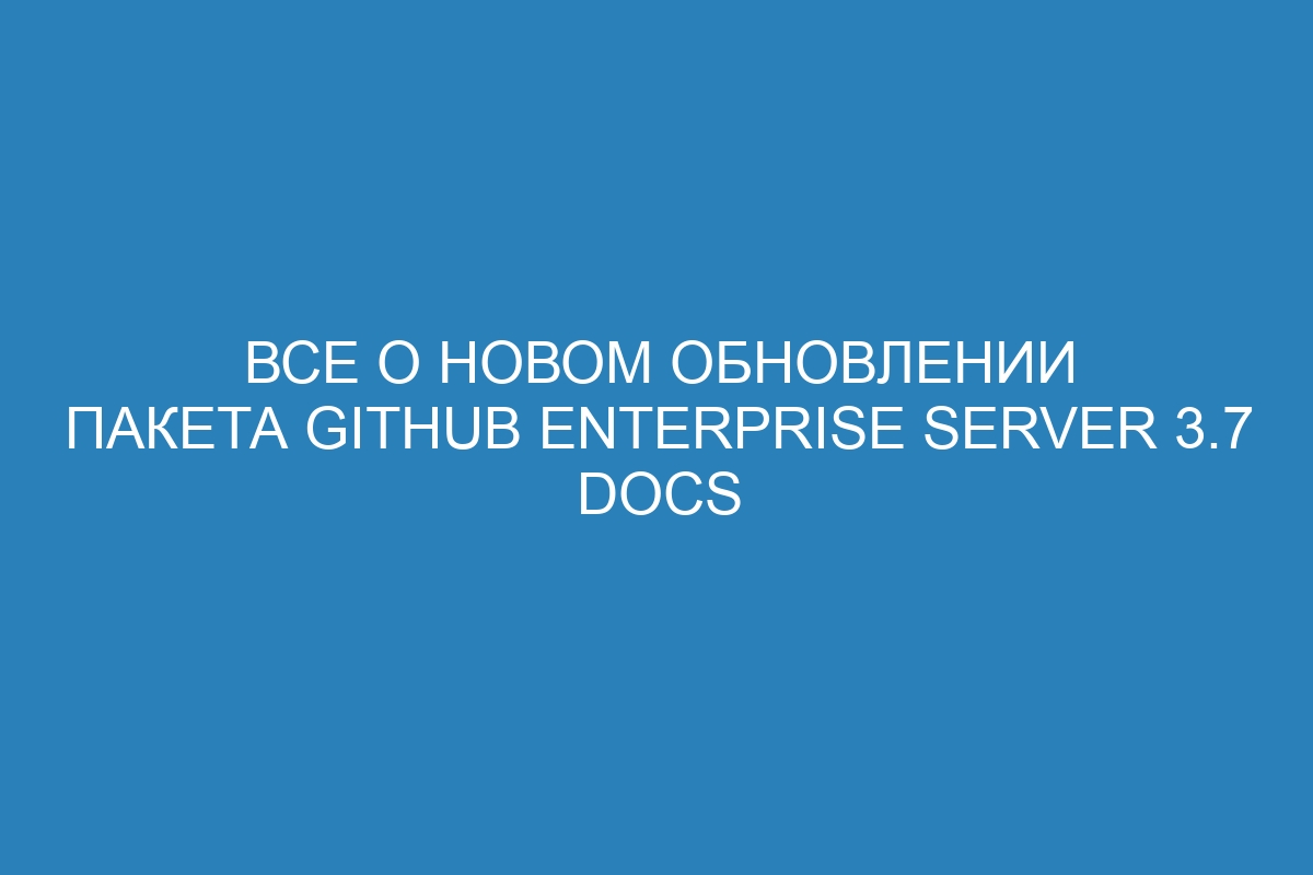 Все о новом обновлении пакета GitHub Enterprise Server 3.7 Docs