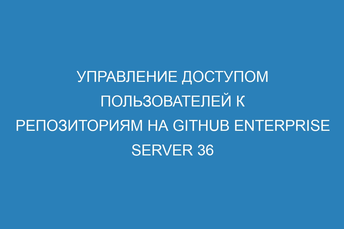 Управление доступом пользователей к репозиториям на GitHub Enterprise Server 36