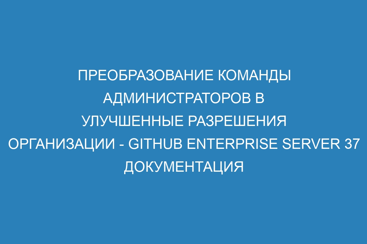 Преобразование команды администраторов в улучшенные разрешения организации - GitHub Enterprise Server 37 Документация