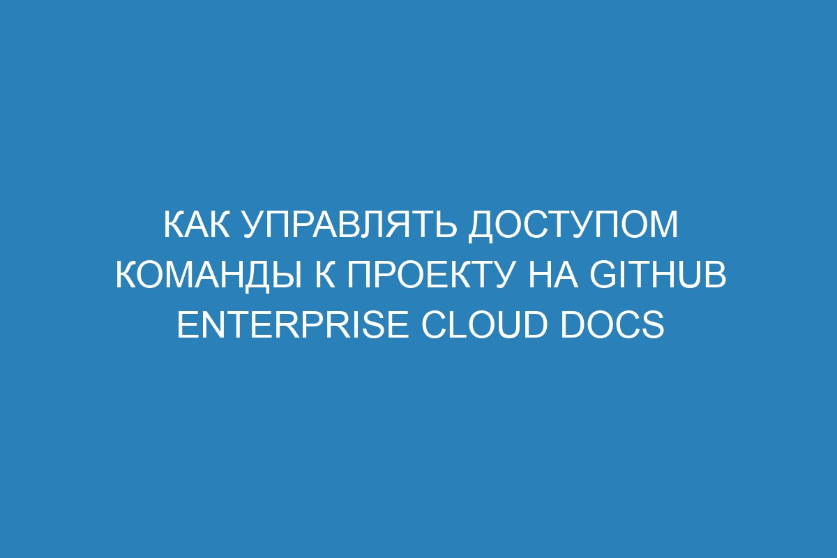 Как управлять доступом команды к проекту на GitHub Enterprise Cloud Docs