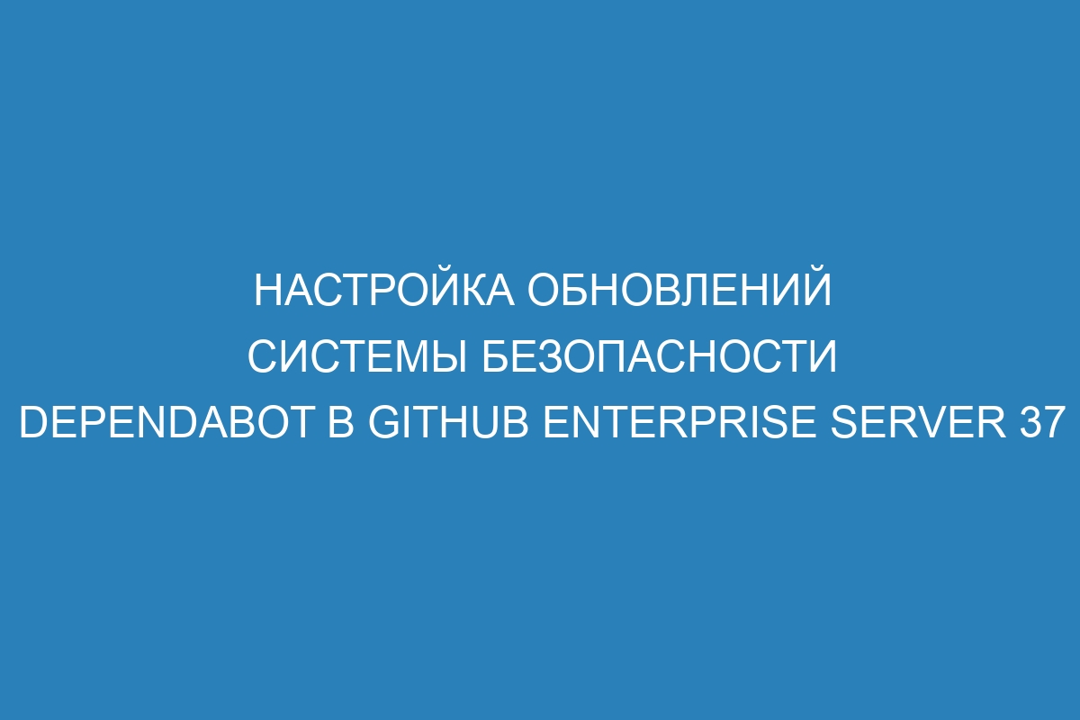 Настройка обновлений системы безопасности Dependabot в GitHub Enterprise Server 37