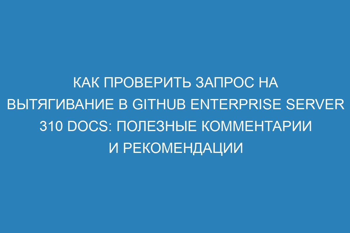 Как проверить запрос на вытягивание в GitHub Enterprise Server 310 Docs: полезные комментарии и рекомендации