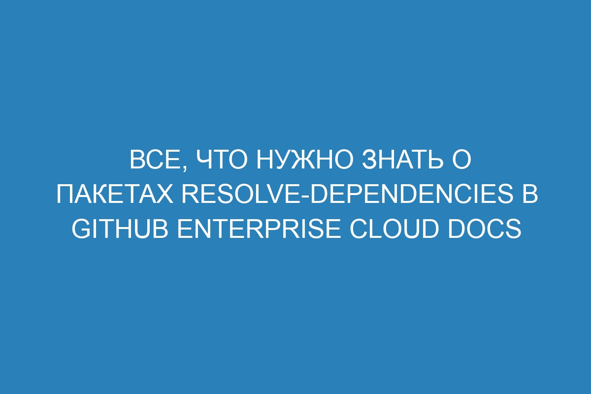 Все, что нужно знать о пакетах resolve-dependencies в GitHub Enterprise Cloud Docs