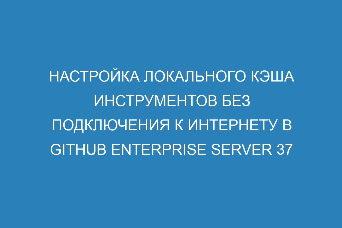 Настройка локального кэша инструментов без подключения к интернету в GitHub Enterprise Server 37