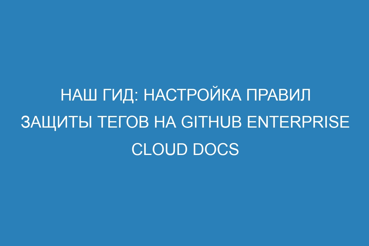 Наш гид: настройка правил защиты тегов на GitHub Enterprise Cloud Docs