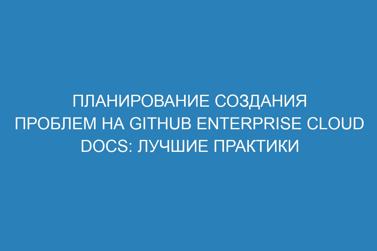 Планирование создания проблем на GitHub Enterprise Cloud Docs: лучшие практики