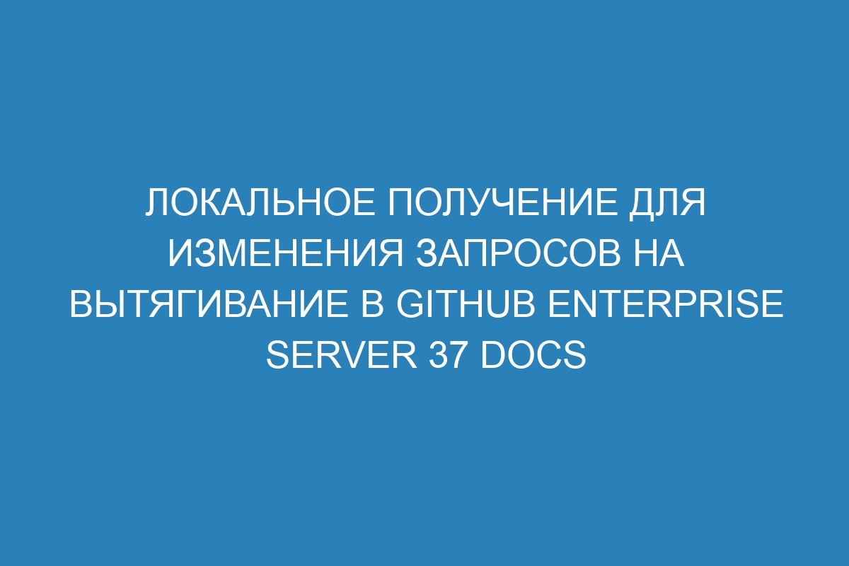 Локальное получение для изменения запросов на вытягивание в GitHub Enterprise Server 37 Docs