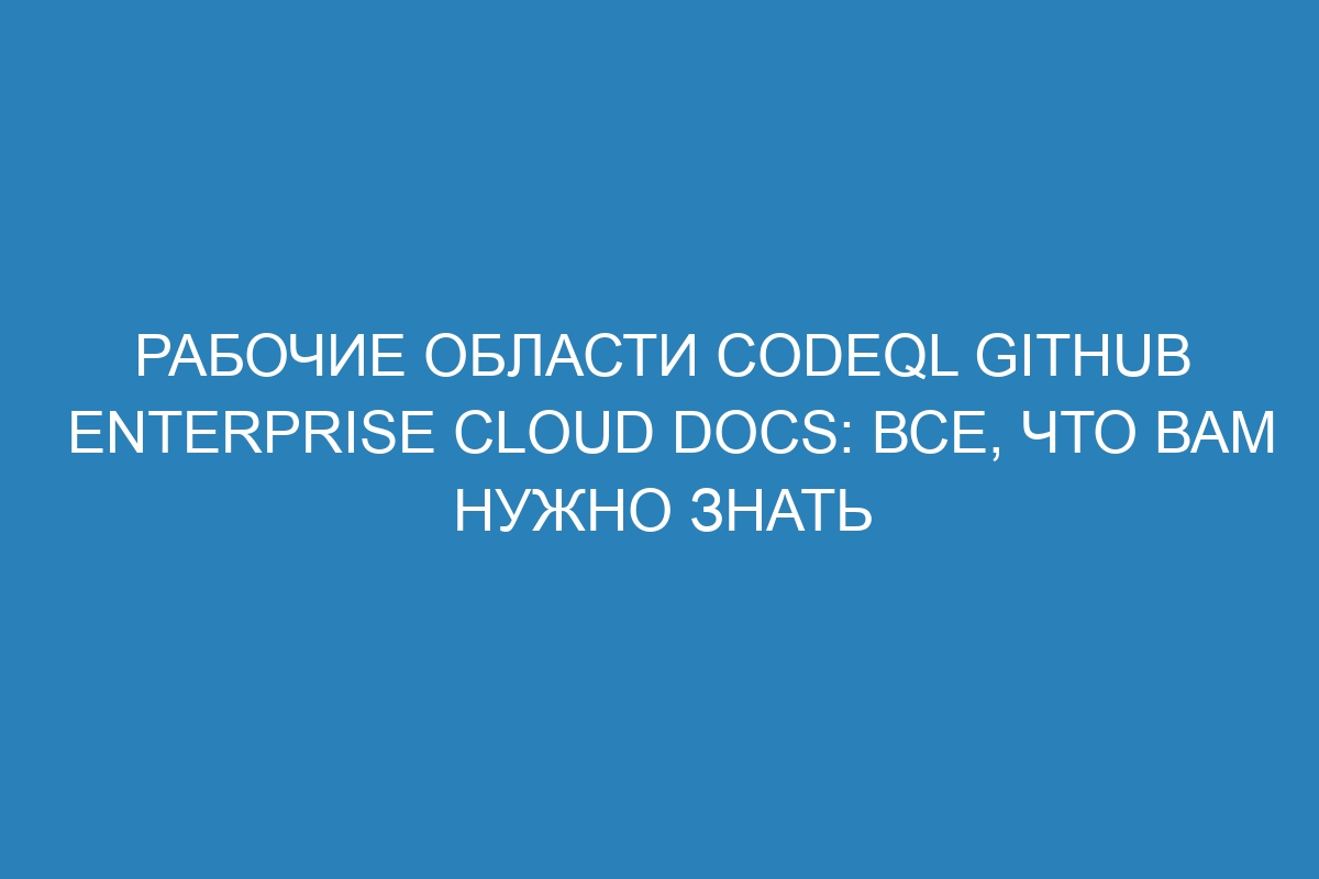 Рабочие области CodeQL GitHub Enterprise Cloud Docs: все, что вам нужно знать