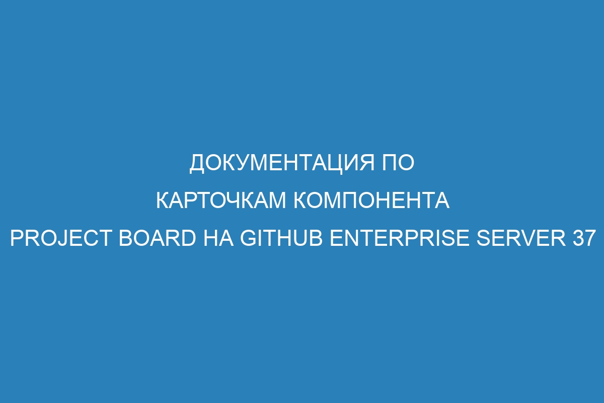 Документация по карточкам компонента Project board на GitHub Enterprise Server 37