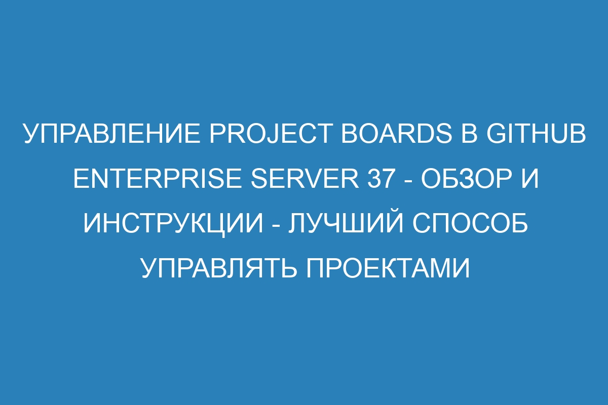 Управление Project Boards в GitHub Enterprise Server 37 - Обзор и инструкции - Лучший способ управлять проектами