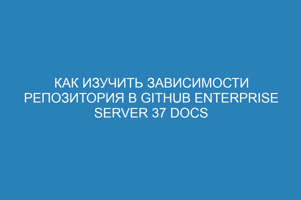 Как изучить зависимости репозитория в GitHub Enterprise Server 37 Docs