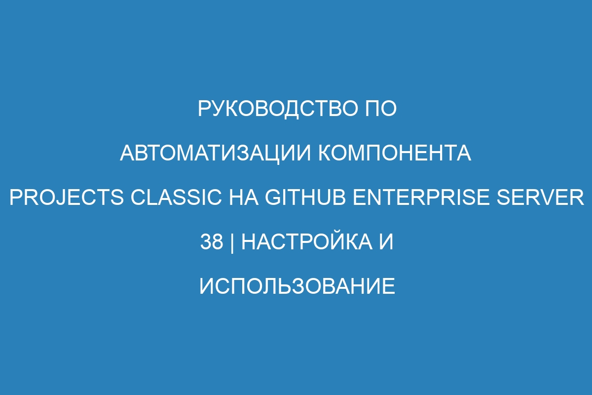 Руководство по автоматизации компонента projects classic на GitHub Enterprise Server 38 | Настройка и использование