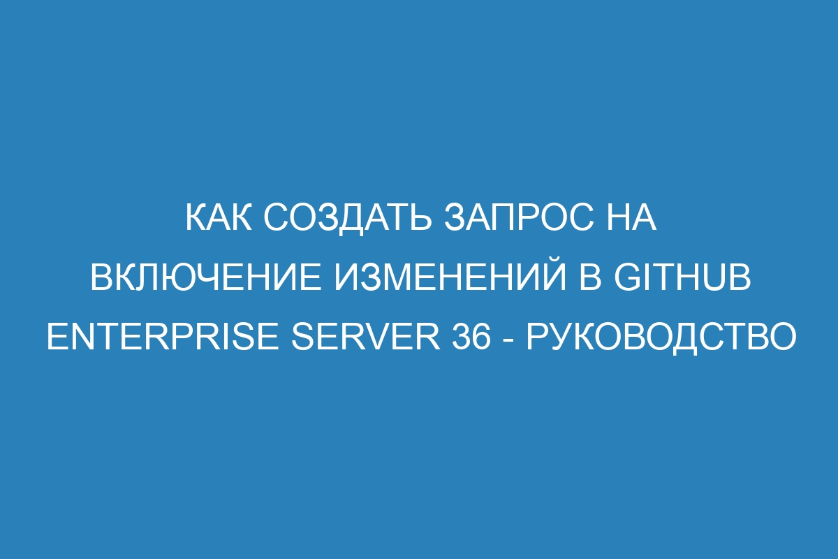 Как создать запрос на включение изменений в GitHub Enterprise Server 36 - Руководство