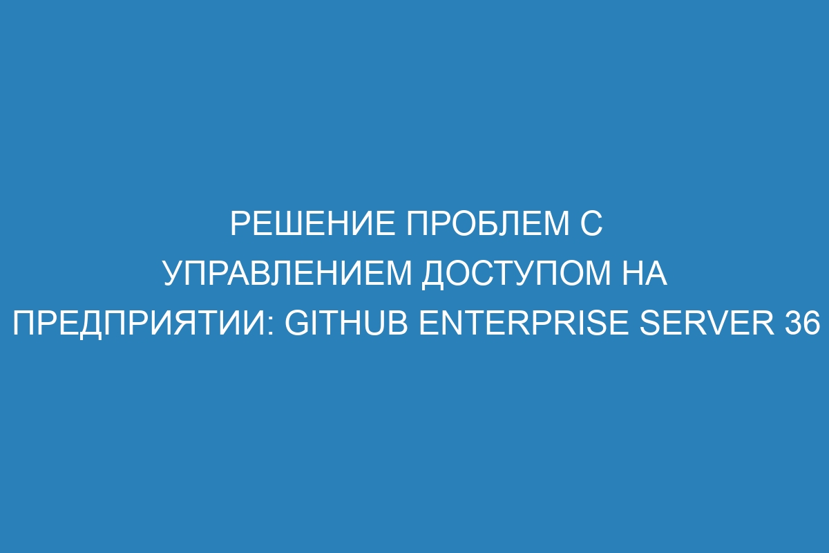 Решение проблем с управлением доступом на предприятии: GitHub Enterprise Server 36