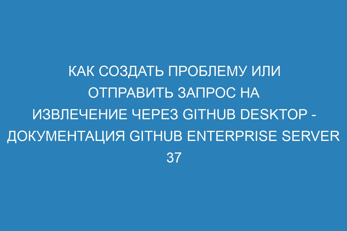 Как создать проблему или отправить запрос на извлечение через GitHub Desktop - документация GitHub Enterprise Server 37