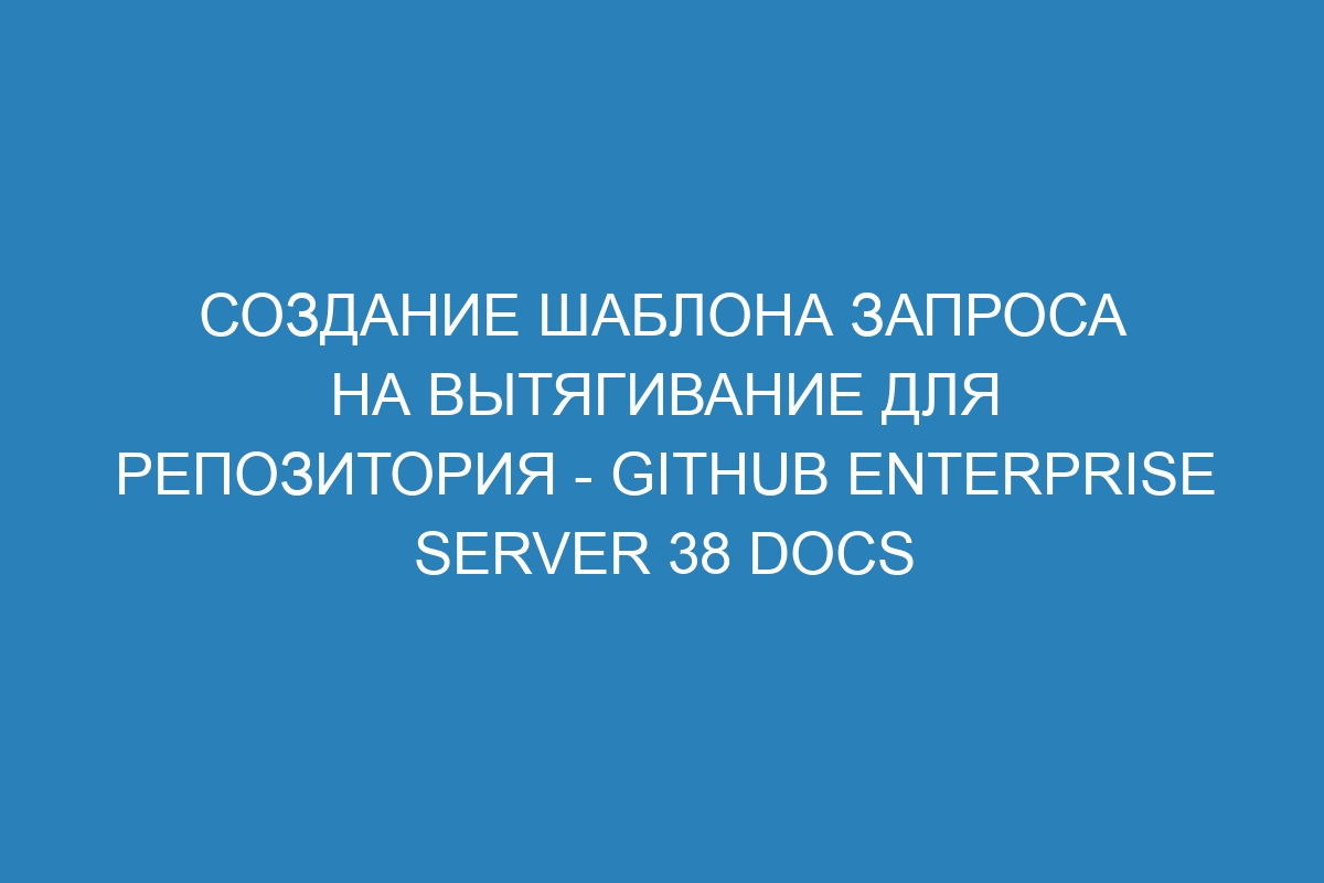 Создание шаблона запроса на вытягивание для репозитория - GitHub Enterprise Server 38 Docs