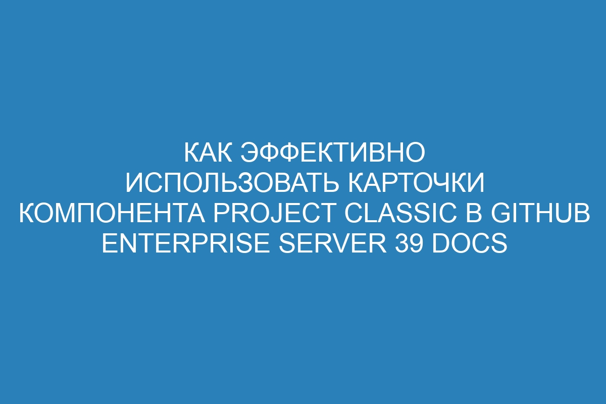 Как эффективно использовать карточки компонента Project classic в GitHub Enterprise Server 39 Docs