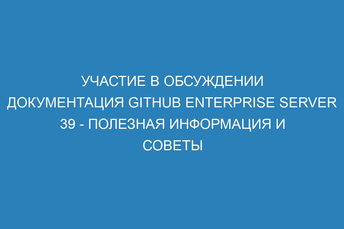 Участие в обсуждении документация GitHub Enterprise Server 39 - полезная информация и советы